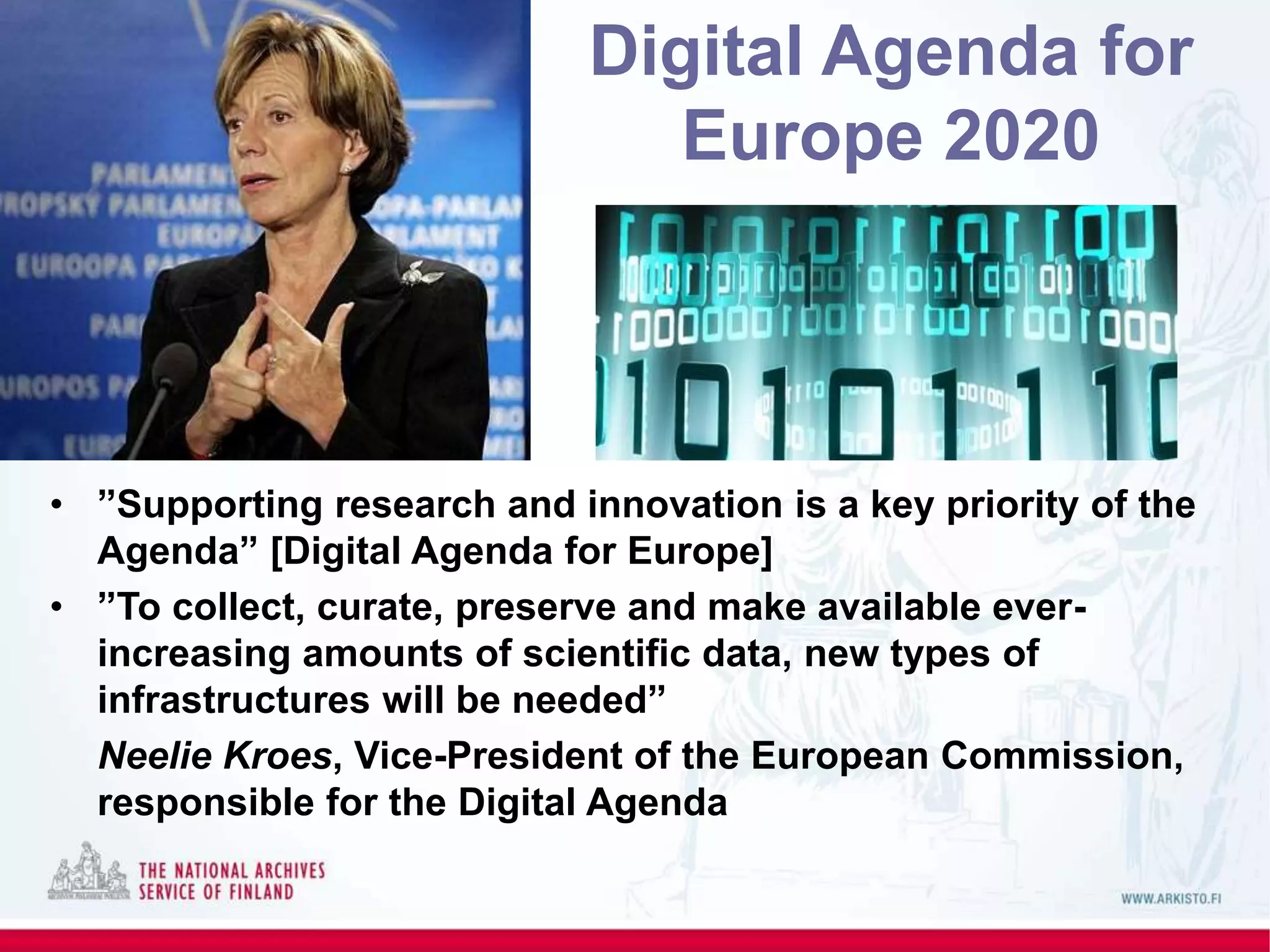 • ”Supporting research and innovation is a key priority of the
Agenda” [Digital Agenda for Europe]
• ”To collect, curate, preserve and make available ever-
increasing amounts of scientific data, new types of
infrastructures will be needed”
Neelie Kroes, Vice-President of the European Commission,
responsible for the Digital Agenda
Digital Agenda for
Europe 2020
 