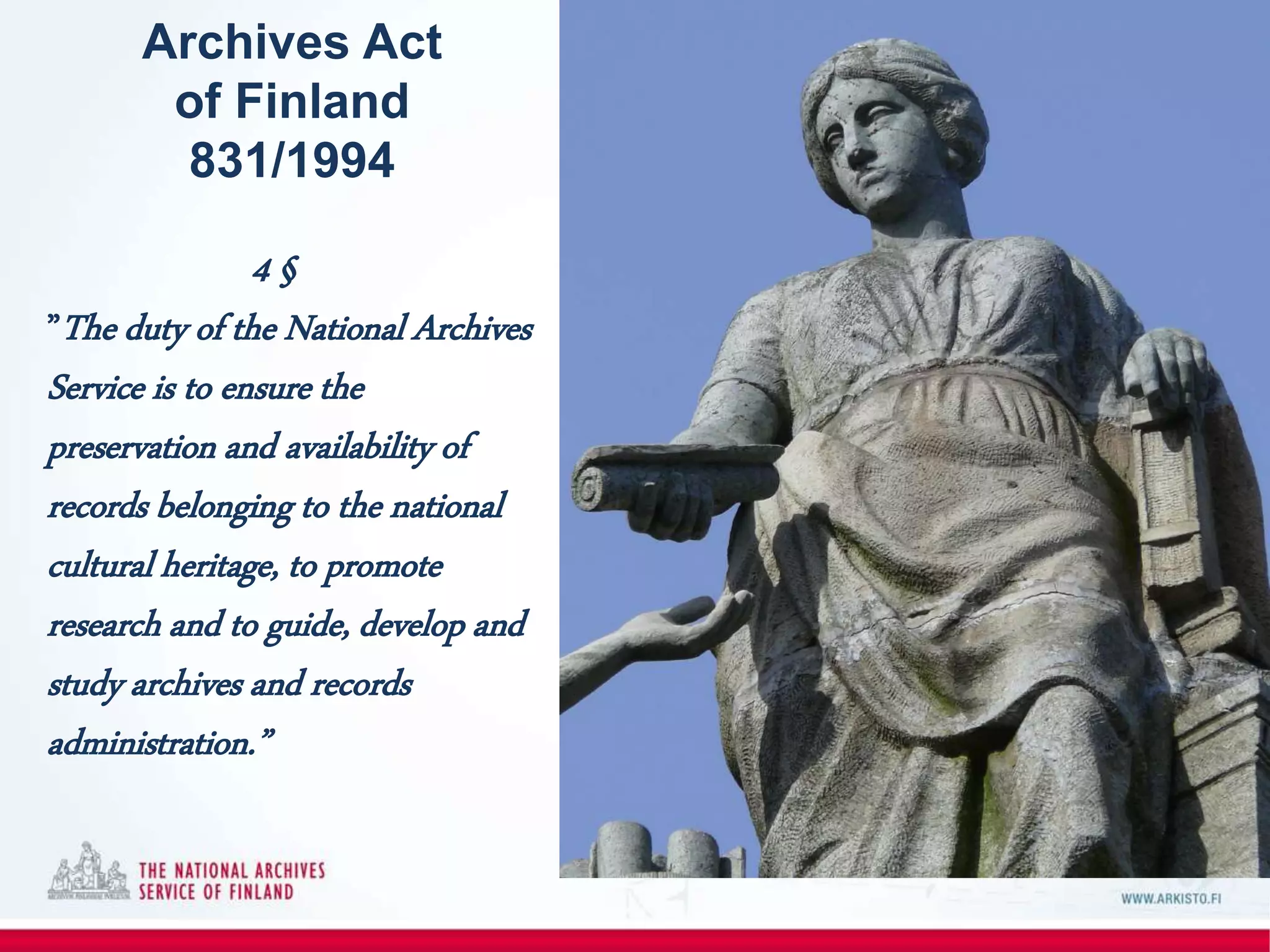 Archives Act
of Finland
831/1994
4 §
”The duty of the National Archives
Service is to ensure the
preservation and availability of
records belonging to the national
cultural heritage, to promote
research and to guide, develop and
study archives and records
administration.”
 