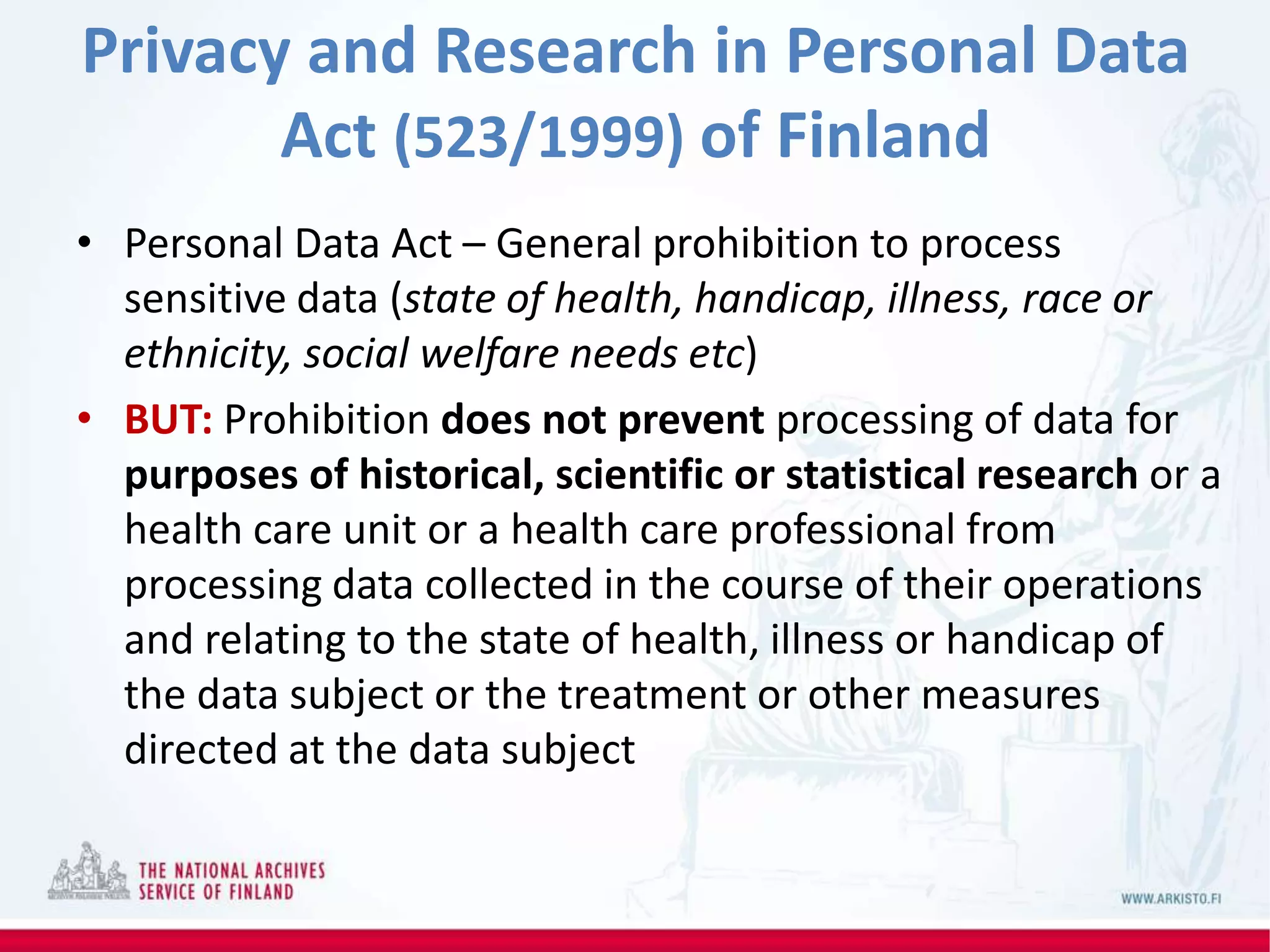 Privacy and Research in Personal Data
Act (523/1999) of Finland
• Personal Data Act – General prohibition to process
sensitive data (state of health, handicap, illness, race or
ethnicity, social welfare needs etc)
• BUT: Prohibition does not prevent processing of data for
purposes of historical, scientific or statistical research or a
health care unit or a health care professional from
processing data collected in the course of their operations
and relating to the state of health, illness or handicap of
the data subject or the treatment or other measures
directed at the data subject
 