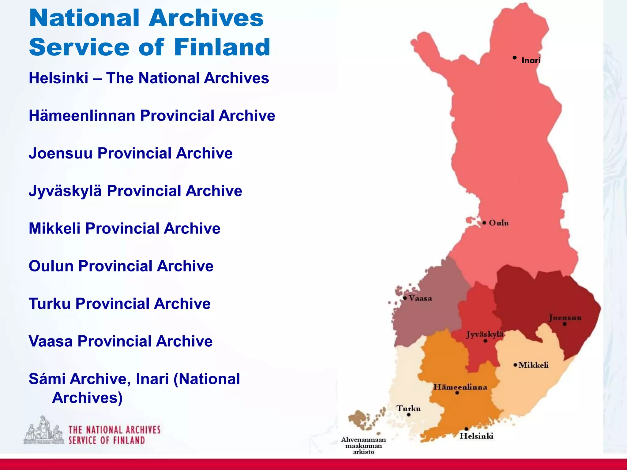 Helsinki – The National Archives
Hämeenlinnan Provincial Archive
Joensuu Provincial Archive
Jyväskylä Provincial Archive
Mikkeli Provincial Archive
Oulun Provincial Archive
Turku Provincial Archive
Vaasa Provincial Archive
Sámi Archive, Inari (National
Archives)
National Archives
Service of Finland • Inari
 