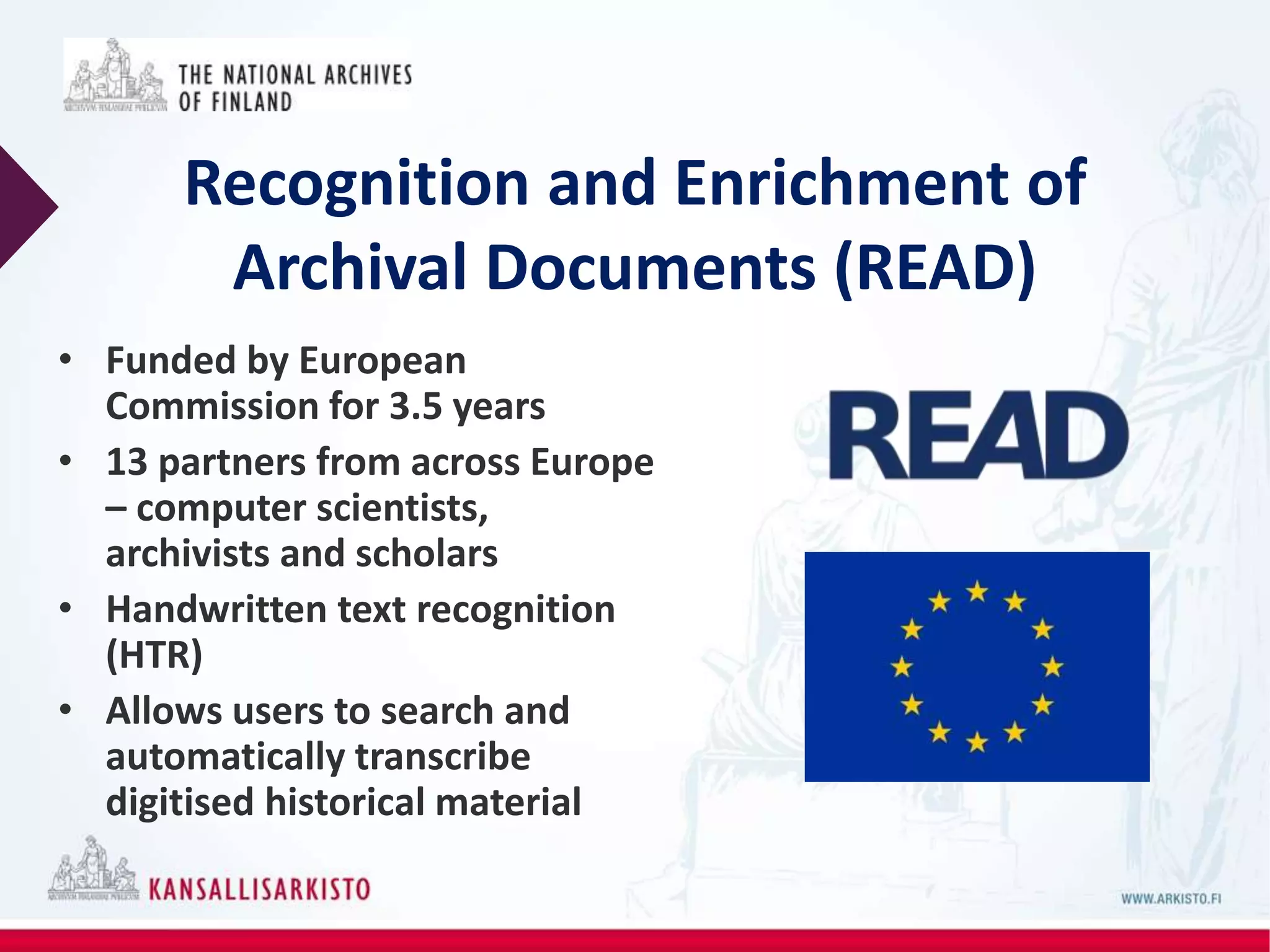 Recognition and Enrichment of
Archival Documents (READ)
• Funded by European
Commission for 3.5 years
• 13 partners from across Europe
– computer scientists,
archivists and scholars
• Handwritten text recognition
(HTR)
• Allows users to search and
automatically transcribe
digitised historical material
 