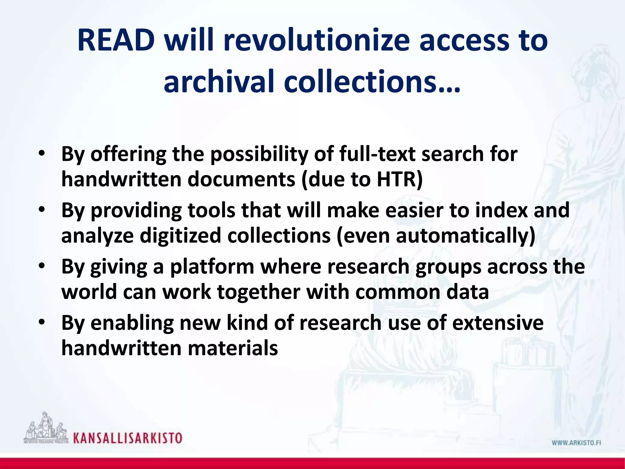 READ will revolutionize access to
archival collections…
• By offering the possibility of full-text search for
handwritten documents (due to HTR)
• By providing tools that will make easier to index and
analyze digitized collections (even automatically)
• By giving a platform where research groups across the
world can work together with common data
• By enabling new kind of research use of extensive
handwritten materials
 