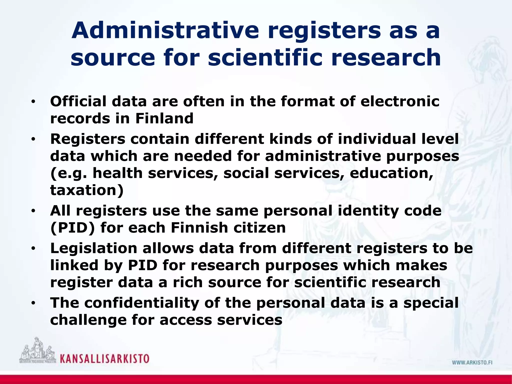Administrative registers as a
source for scientific research
• Official data are often in the format of electronic
records in Finland
• Registers contain different kinds of individual level
data which are needed for administrative purposes
(e.g. health services, social services, education,
taxation)
• All registers use the same personal identity code
(PID) for each Finnish citizen
• Legislation allows data from different registers to be
linked by PID for research purposes which makes
register data a rich source for scientific research
• The confidentiality of the personal data is a special
challenge for access services
 