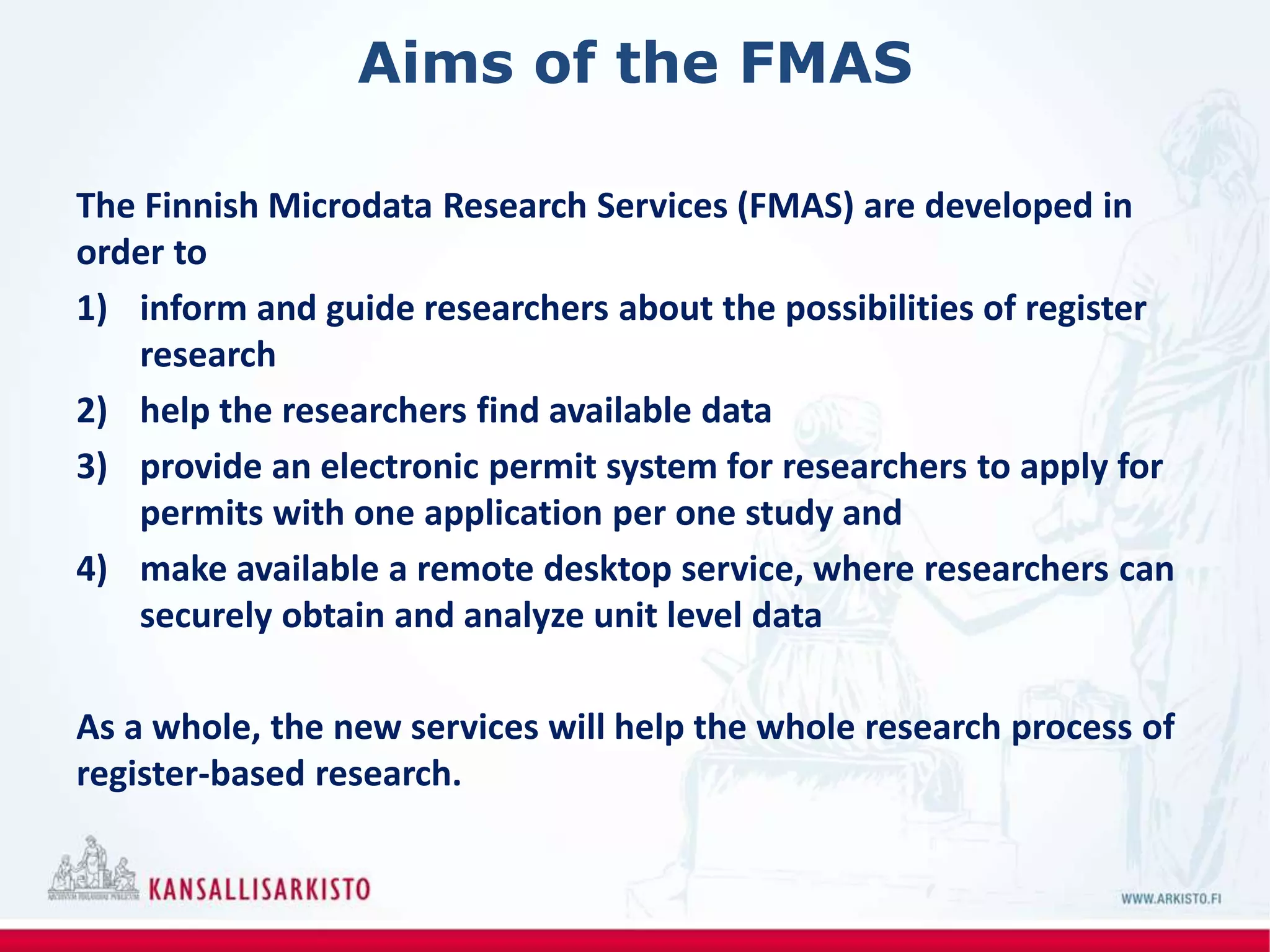 Aims of the FMAS
The Finnish Microdata Research Services (FMAS) are developed in
order to
1) inform and guide researchers about the possibilities of register
research
2) help the researchers find available data
3) provide an electronic permit system for researchers to apply for
permits with one application per one study and
4) make available a remote desktop service, where researchers can
securely obtain and analyze unit level data
As a whole, the new services will help the whole research process of
register-based research.
 