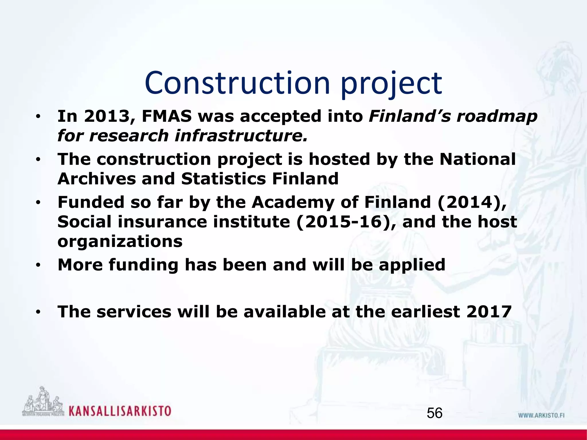 Construction project
• In 2013, FMAS was accepted into Finland’s roadmap
for research infrastructure.
• The construction project is hosted by the National
Archives and Statistics Finland
• Funded so far by the Academy of Finland (2014),
Social insurance institute (2015-16), and the host
organizations
• More funding has been and will be applied
• The services will be available at the earliest 2017
56
 