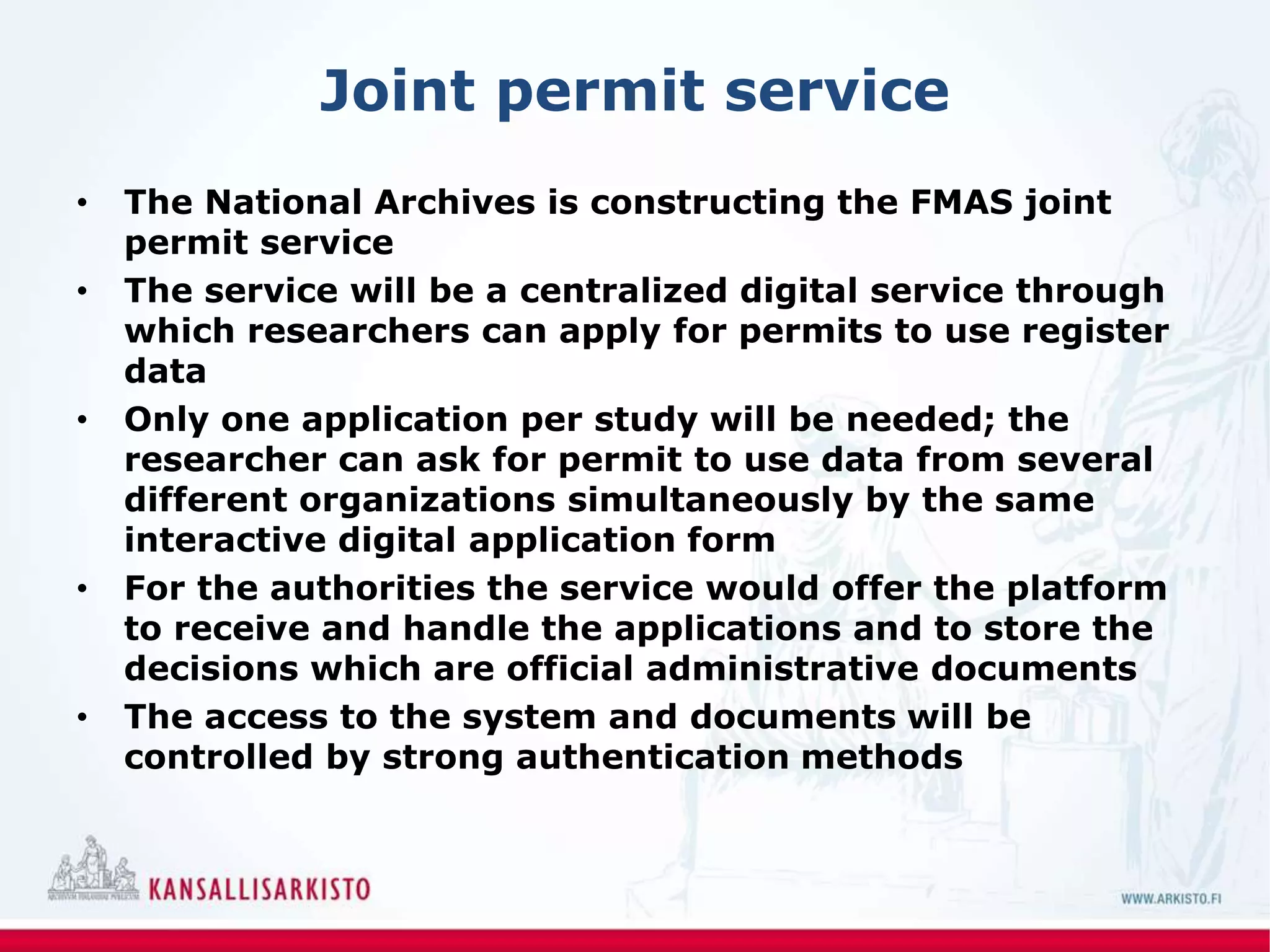 Joint permit service
• The National Archives is constructing the FMAS joint
permit service
• The service will be a centralized digital service through
which researchers can apply for permits to use register
data
• Only one application per study will be needed; the
researcher can ask for permit to use data from several
different organizations simultaneously by the same
interactive digital application form
• For the authorities the service would offer the platform
to receive and handle the applications and to store the
decisions which are official administrative documents
• The access to the system and documents will be
controlled by strong authentication methods
 