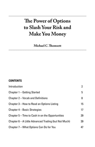 The Power of Options
            to Slash Your Risk and
               Make You Money

                     Michael C. Thomsett




Contents

Introduction							                                     2

Chapter 1 – Getting Started					                        5

Chapter 2 – Vocab and Definitions				                   8

Chapter 3 – How to Read an Options Listing			           15

Chapter 4 – Basic Strategies					                       17

Chapter 5 – Time to Cash in on the Opportunities		      29

Chapter 6 – A Little Advanced Trading (but Not Much)	   39

Chapter 7 – What Options Can Do for You			              47
 