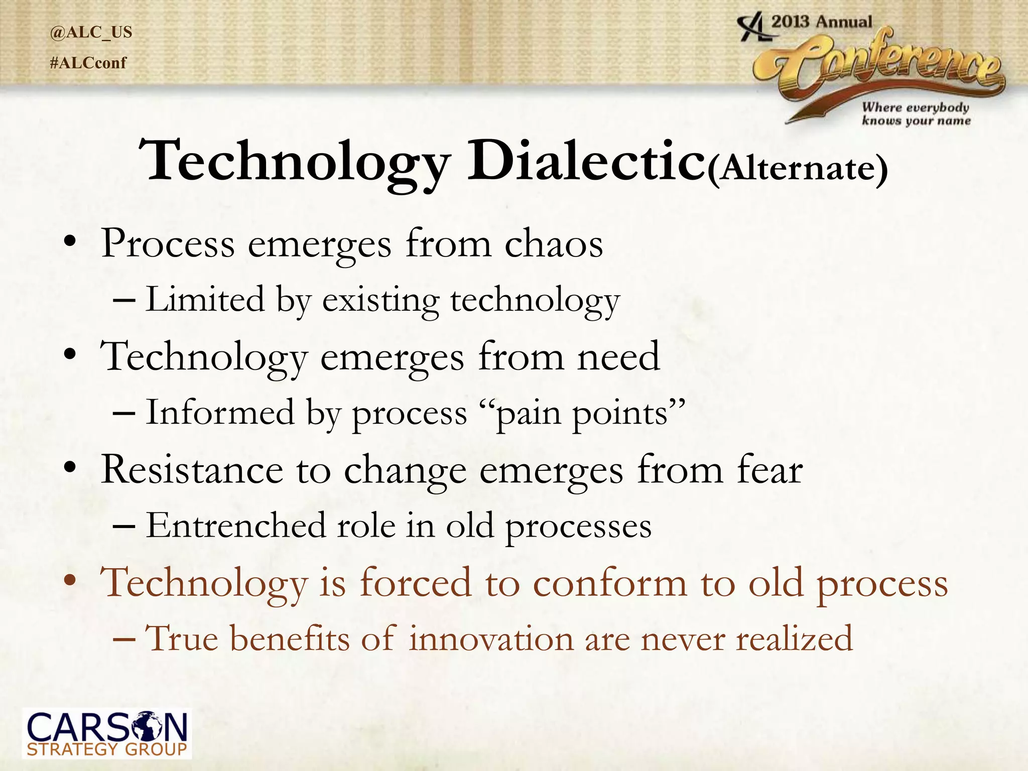 @ALC_US
#ALCconf
Technology Dialectic(Alternate)
• Process emerges from chaos
– Limited by existing technology
• Technology emerges from need
– Informed by process “pain points”
• Resistance to change emerges from fear
– Entrenched role in old processes
• Technology is forced to conform to old process
– True benefits of innovation are never realized
 