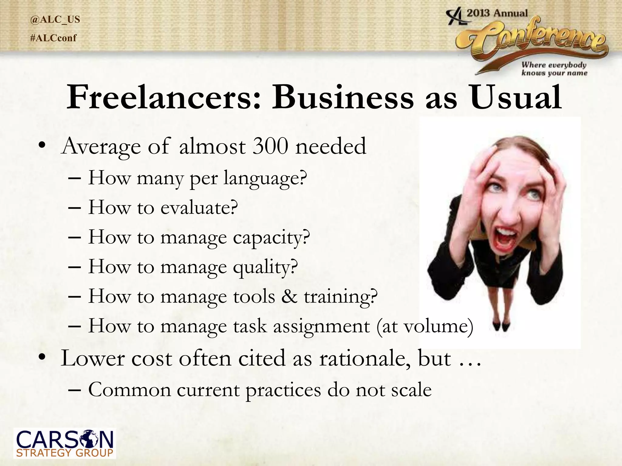 @ALC_US
#ALCconf
Freelancers: Business as Usual
• Average of almost 300 needed
– How many per language?
– How to evaluate?
– How to manage capacity?
– How to manage quality?
– How to manage tools & training?
– How to manage task assignment (at volume)
• Lower cost often cited as rationale, but …
– Common current practices do not scale
 