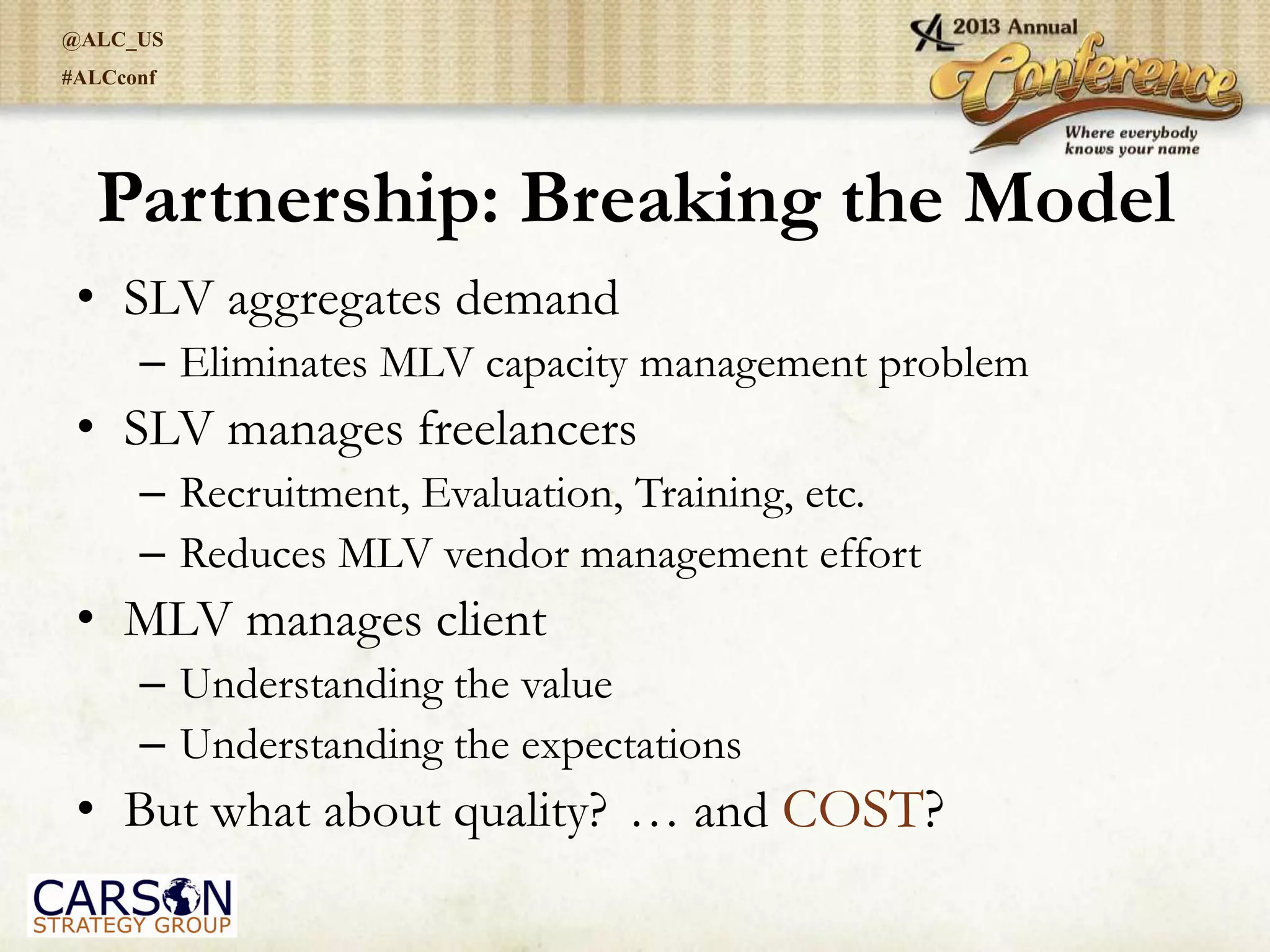 @ALC_US
#ALCconf
Partnership: Breaking the Model
• SLV aggregates demand
– Eliminates MLV capacity management problem
• SLV manages freelancers
– Recruitment, Evaluation, Training, etc.
– Reduces MLV vendor management effort
• MLV manages client
– Understanding the value
– Understanding the expectations
• But what about quality? … and COST?
 