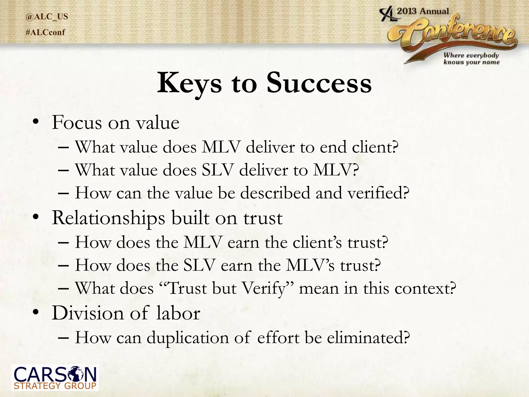 @ALC_US
#ALCconf
Keys to Success
• Focus on value
– What value does MLV deliver to end client?
– What value does SLV deliver to MLV?
– How can the value be described and verified?
• Relationships built on trust
– How does the MLV earn the client’s trust?
– How does the SLV earn the MLV’s trust?
– What does “Trust but Verify” mean in this context?
• Division of labor
– How can duplication of effort be eliminated?
 