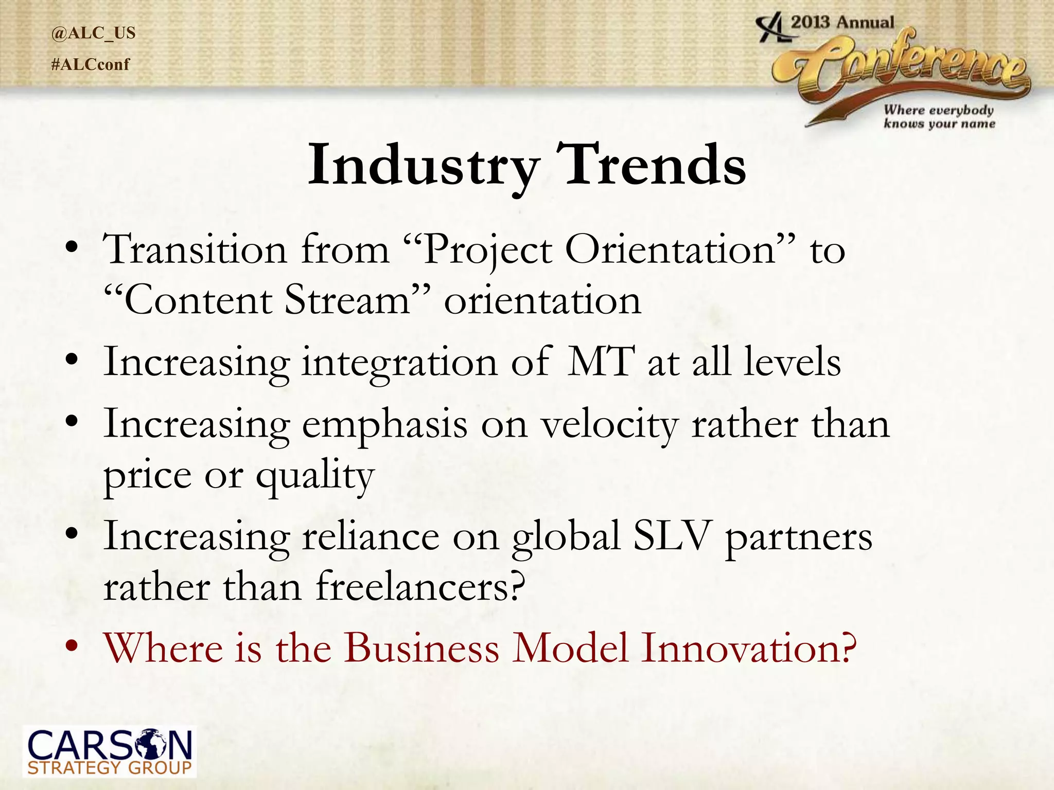@ALC_US
#ALCconf
Industry Trends
• Transition from “Project Orientation” to
“Content Stream” orientation
• Increasing integration of MT at all levels
• Increasing emphasis on velocity rather than
price or quality
• Increasing reliance on global SLV partners
rather than freelancers?
• Where is the Business Model Innovation?
 