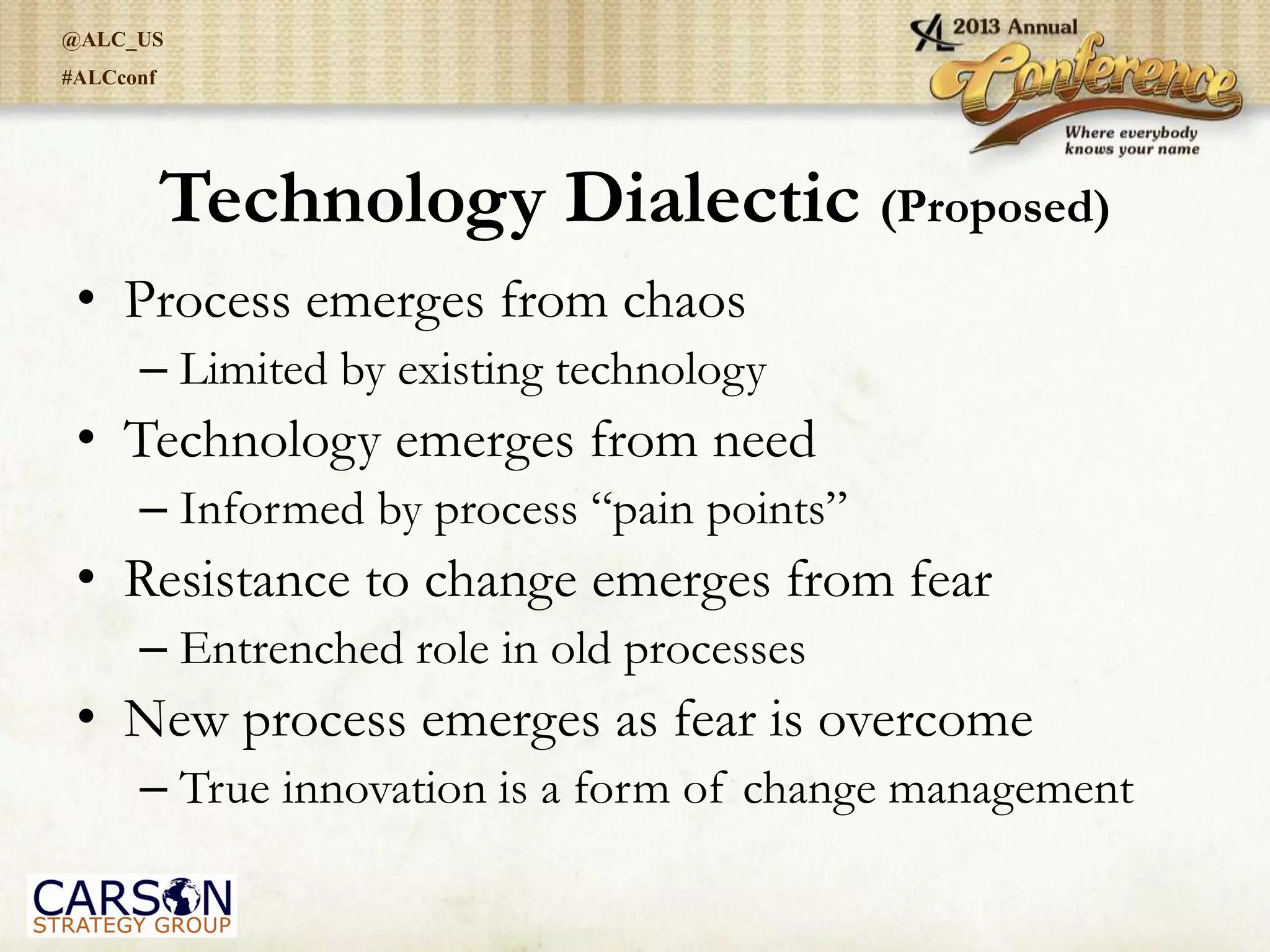 @ALC_US
#ALCconf
Technology Dialectic (Proposed)
• Process emerges from chaos
– Limited by existing technology
• Technology emerges from need
– Informed by process “pain points”
• Resistance to change emerges from fear
– Entrenched role in old processes
• New process emerges as fear is overcome
– True innovation is a form of change management
 