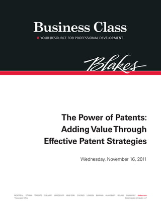 The Power of Patents:
                                      Adding Value Through
                                 Effective Patent Strategies
                                                                     Wednesday, November 16, 2011




MONTRÉAL      OTTAWA   TORONTO   CALGARY   VANCOUVER   NEW YORK   CHICAGO   LONDON   BAHRAIN   AL-KHOBAR*   BEIJING    SHANGHAI*      blakes.com
*Associated Office                                                                                                    Blake,Cassels & Graydon LLP
 