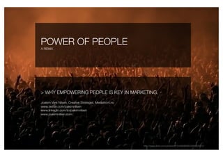 POWER OF PEOPLE                                           
A REMIX




> WHY EMPOWERING PEOPLE IS KEY IN MARKETING.

Joakim Vars Nilsen, Creative Strategist, Mediafront.no
www.twitter.com/joakimnilsen
www.linkedin.com/in/joakimnilsen
www.joakimnilsen.com




                                                              http://www.ﬂickr.com/photos/8153468@N04/2668229310
 