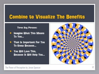 Combine to Visualize The Benefits
             Three Key Phrases:

         Imagine What This Means
         To You...
         That Is Important For You
         To Know Because...
         You Will Love This,
         Because It Will Help You...



The Power of Perception by Jason Spencer   12
 
