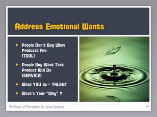 Address Emotional Wants

         People Don’t Buy What
         Products Are
         (TOOL)
         People Buy What That
         Product Will Do
         (SERVICE)
         What YOU do = TALENT
         What’s Your “Why” ?

The Power of Perception by Jason Spencer   18
 