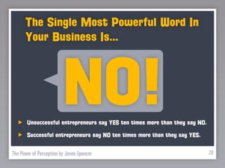The Single Most Powerful Word In
      Your Business Is...



                         NO!
       Unsuccessful entrepreneurs say YES ten times more than they say NO.

       Successful entrepreneurs say NO ten times more than they say YES.


The Power of Perception by Jason Spencer                                     20
 