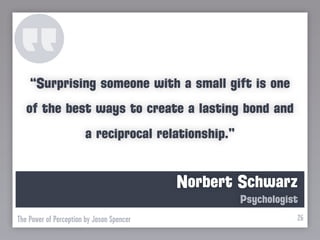 “Surprising someone with a small gift is one
   of the best ways to create a lasting bond and
                       a reciprocal relationship.”


                                           Norbert Schwarz
                                                     Psychologist
The Power of Perception by Jason Spencer                        26
 