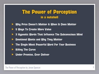 The Power of Perception
                                           in a nutshell

           Why Price Doesn’t Matter & When It Does Matter
           5 Ways To Create More Value
           3 Hypnotic Words That Influence The Subconscious Mind
           Emotional Wants and Why They Matter
           The Single Most Powerful Word For Your Business
           Killing The Curve
           Under Promise, Over Deliver



The Power of Perception by Jason Spencer                           3
 