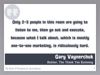 Only 2-3 people in this room are going to
           listen to me, then go out and execute,
      because what I talk about, which is mostly
      one-to-one marketing, is ridiculously hard.

                                                Gary Vaynerchuk
                                           Author, The Thank You Economy
The Power of Perception by Jason Spencer                                   4
 