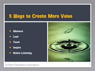 5 Ways to Create More Value

         Measure
         Lead
         Teach
         Inspire
         Active Listening



The Power of Perception by Jason Spencer   7
 
