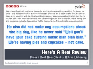 He also did not make any assumptions about
  the big day, like he never said “Well you’ll
 have your cake cutting music blah blah blah.”
  We’re having pies and cupcakes - not cake.

                                           Here’s A Real Review
                              From a Real Non-Client - Active Listening
The Power of Perception by Jason Spencer                                  9
 