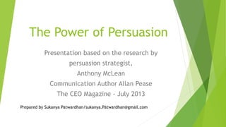 The Power of Persuasion
Presentation based on the research by
persuasion strategist,
Anthony McLean
Communication Author Allan Pease
The CEO Magazine - July 2013
Prepared by Sukanya Patwardhan/sukanya.Patwardhan@gmail.com
 