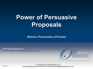 Power of Persuasive
                    Proposals
                              Webinar Presentation (Preview)



OST Global Solutions, Inc.
301-384-3350 ● service@ostglobalsolutions.com




Page  1
     •                                  OST Global Solutions, Inc.Global Solutions, Inc.
                                              Copyright @ OST Copyright © 2012
                       www.ostglobalsolutions.com●Tel.301-384-3350●service@ostglobalsolutions.com
                     www.ostglobalsolutions.com ● Tel. 301-384-3350 ● service@ostglobalsolutions.com
 