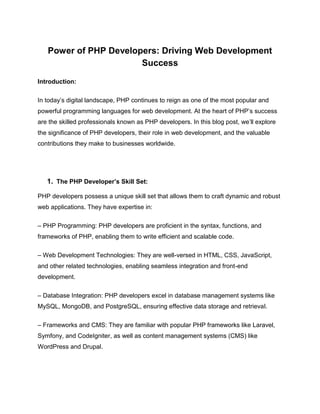 Power of PHP Developers: Driving Web Development
Success
Introduction:
In today’s digital landscape, PHP continues to reign as one of the most popular and
powerful programming languages for web development. At the heart of PHP’s success
are the skilled professionals known as PHP developers. In this blog post, we’ll explore
the significance of PHP developers, their role in web development, and the valuable
contributions they make to businesses worldwide.
1. The PHP Developer’s Skill Set:
PHP developers possess a unique skill set that allows them to craft dynamic and robust
web applications. They have expertise in:
– PHP Programming: PHP developers are proficient in the syntax, functions, and
frameworks of PHP, enabling them to write efficient and scalable code.
– Web Development Technologies: They are well-versed in HTML, CSS, JavaScript,
and other related technologies, enabling seamless integration and front-end
development.
– Database Integration: PHP developers excel in database management systems like
MySQL, MongoDB, and PostgreSQL, ensuring effective data storage and retrieval.
– Frameworks and CMS: They are familiar with popular PHP frameworks like Laravel,
Symfony, and CodeIgniter, as well as content management systems (CMS) like
WordPress and Drupal.
 