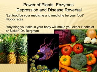 “Let food be your medicine and medicine be your food”
Hippocrates
“Anything you take in your body will make you either Healthier
or Sicker” Dr. Bergman
Power of Plants, Enzymes
Depression and Disease Reversal
 