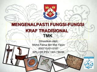 MENGENALPASTI FUNGSI-FUNGSI KRAF TRADISIONAL   TMK Dihasilkan oleh: Mohd.Fairuz Bin Mat Yasin 850715-01-5187 KPLI-SR PSV / KH / SIVIK 