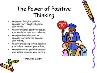 The Power of Positive
Thinking
• Keep your thoughts positive
because your thoughts become
your words,
• Keep your words positive because
your words become your behavior,
• Keep your behavior positive
because your behavior becomes
your habits,
• Keep your habits positive because
your habits becomes your values,
• Keep your values positive because
your values becomes your destiny.
– Mahatma Gandhi
 