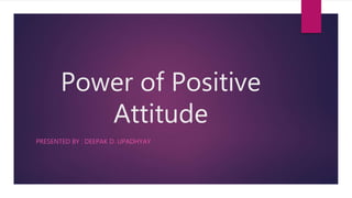 Power of Positive
Attitude
PRESENTED BY : DEEPAK D. UPADHYAY
 