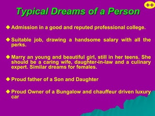 ++
    Typical Dreams of a Person
 Admission in a good and reputed professional college.

 Suitable job, drawing a handsome salary with all the
  perks.

 Marry an young and beautiful girl, still in her teens. She
  should be a caring wife, daughter-in-law and a culinary
  expert. Similar dreams for females.

 Proud father of a Son and Daughter

 Proud Owner of a Bungalow and chauffeur driven luxury
  car
 