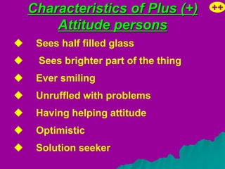 Characteristics of Plus (+)        ++
        Attitude persons
    Sees half filled glass
    Sees brighter part of the thing
    Ever smiling
    Unruffled with problems
    Having helping attitude
    Optimistic
    Solution seeker
 