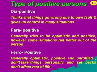 Type of positive persons                   ++
Dia-positive
Thinks that things go wrong due to own fault &
gives up control in many situations

Para- positive
Generally tries to be optimistic and positive,
however some situations get better out of the
person

Ferro- Positive
Generally optimistic, positive and unruffled ,
don’t take things personally and set backs
don’t affect rest of life
 