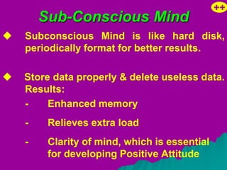 ++
        Sub-Conscious Mind
   Subconscious Mind is like hard disk,
    periodically format for better results.

   Store data properly & delete useless data.
    Results:
    -    Enhanced memory
    -    Relieves extra load
    -    Clarity of mind, which is essential
         for developing Positive Attitude
 