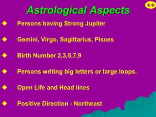 ++
       Astrological Aspects
   Persons having Strong Jupiter

   Gemini, Virgo, Sagittarius, Pisces

   Birth Number 2,3,5,7,9

   Persons writing big letters or large loops.

   Open Life and Head lines

   Positive Direction - Northeast
 