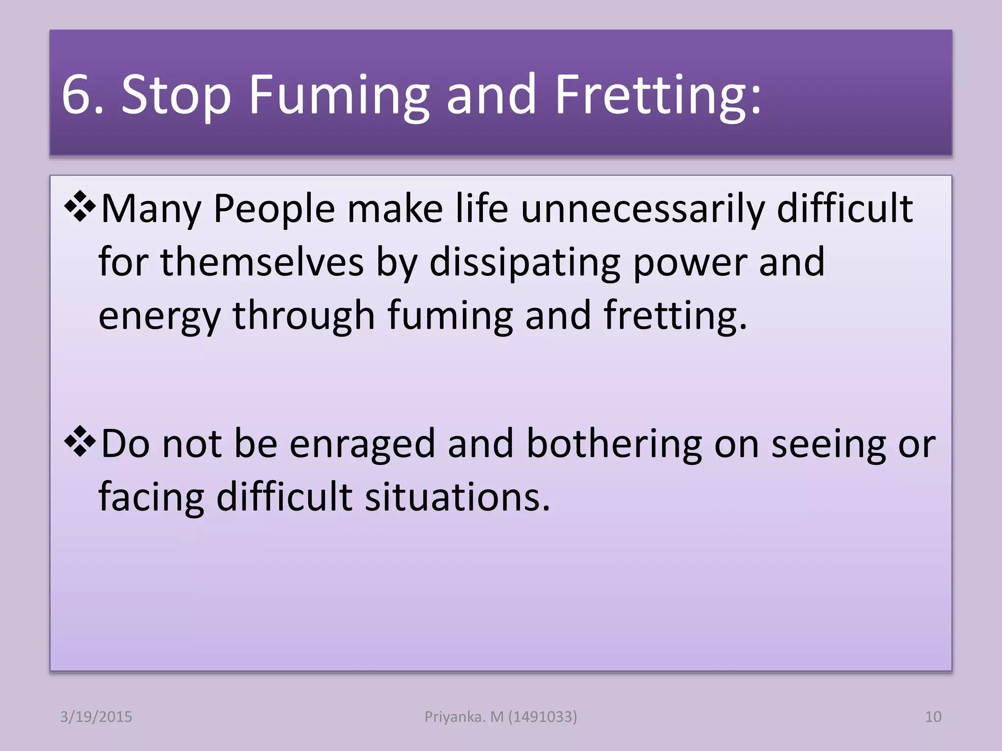 6. Stop Fuming and Fretting:
Many People make life unnecessarily difficult
for themselves by dissipating power and
energy through fuming and fretting.
Do not be enraged and bothering on seeing or
facing difficult situations.
Priyanka. M (1491033)3/19/2015 10
 