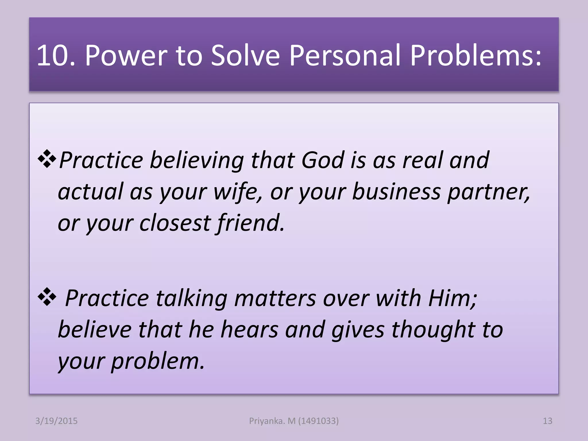 10. Power to Solve Personal Problems:
Practice believing that God is as real and
actual as your wife, or your business partner,
or your closest friend.
 Practice talking matters over with Him;
believe that he hears and gives thought to
your problem.
Priyanka. M (1491033)3/19/2015 13
 