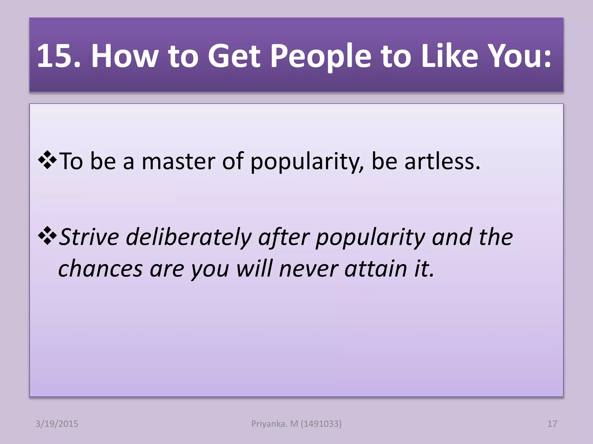 15. How to Get People to Like You:
To be a master of popularity, be artless.
Strive deliberately after popularity and the
chances are you will never attain it.
Priyanka. M (1491033)3/19/2015 17
 