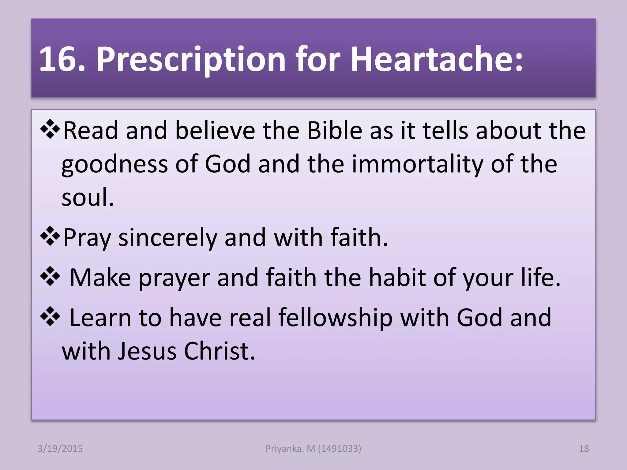 16. Prescription for Heartache:
Read and believe the Bible as it tells about the
goodness of God and the immortality of the
soul.
Pray sincerely and with faith.
 Make prayer and faith the habit of your life.
 Learn to have real fellowship with God and
with Jesus Christ.
Priyanka. M (1491033)3/19/2015 18
 