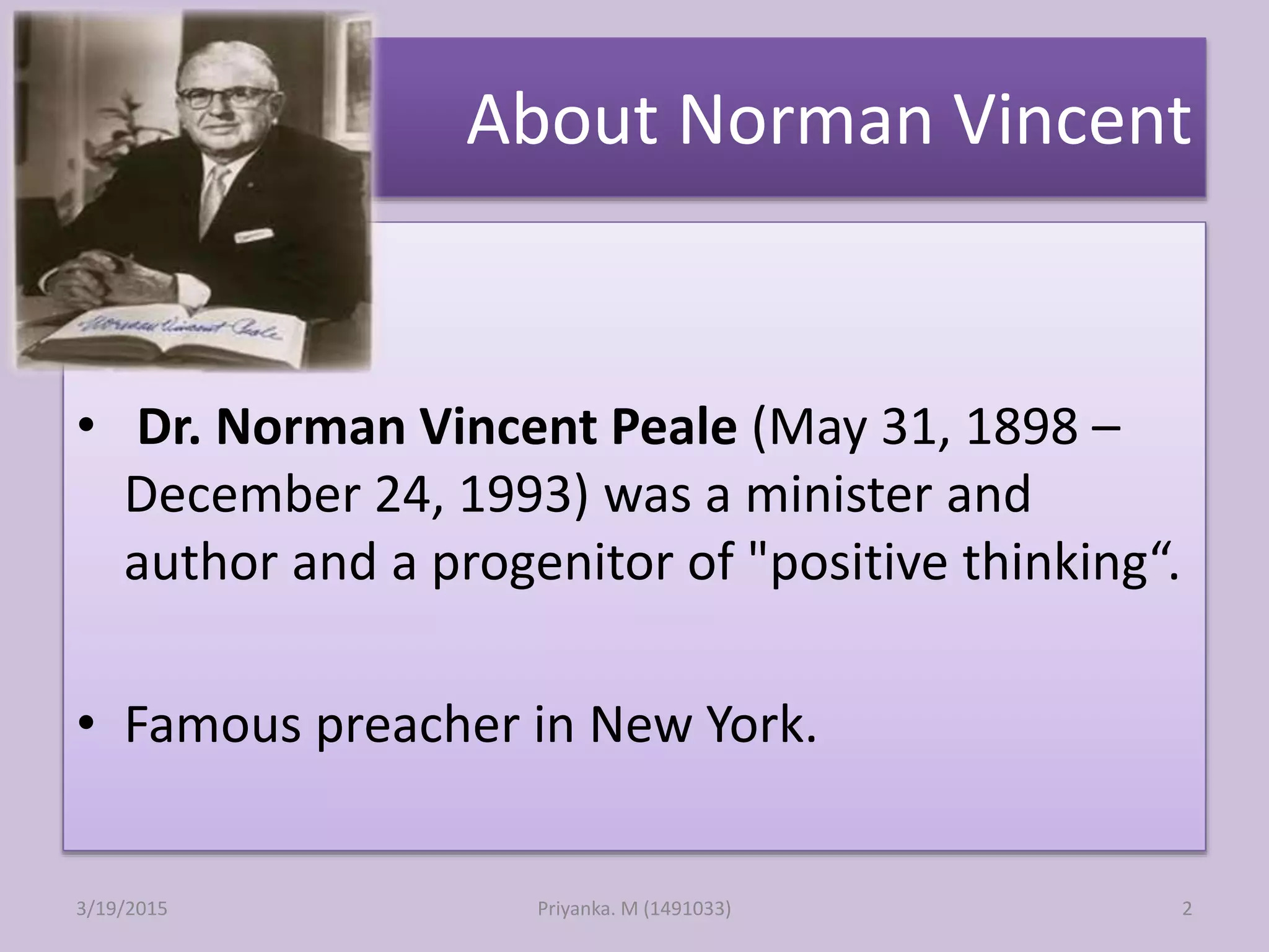 About Norman Vincent
• Dr. Norman Vincent Peale (May 31, 1898 –
December 24, 1993) was a minister and
author and a progenitor of "positive thinking“.
• Famous preacher in New York.
Priyanka. M (1491033)3/19/2015 2
 