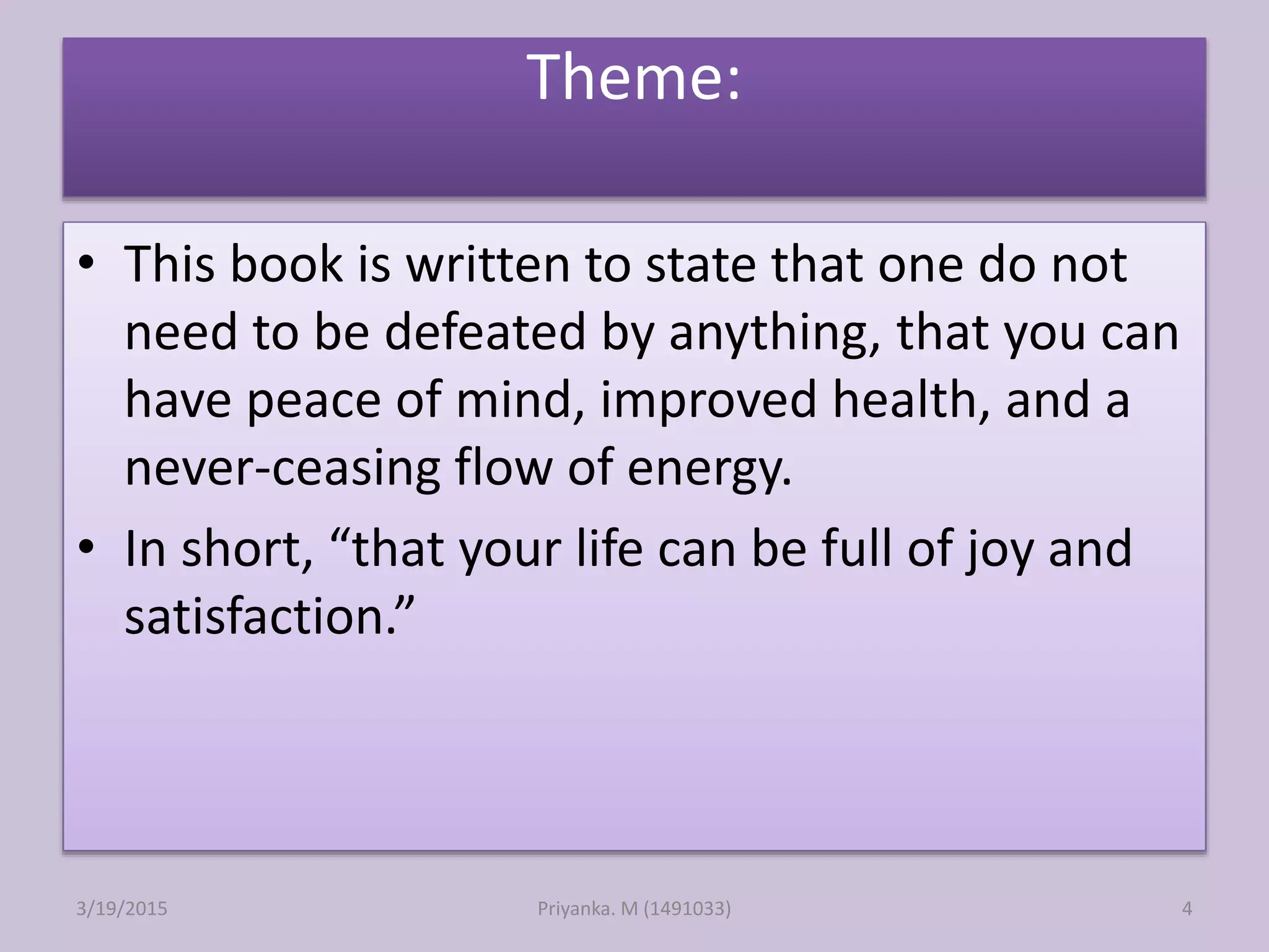 Theme:
• This book is written to state that one do not
need to be defeated by anything, that you can
have peace of mind, improved health, and a
never-ceasing flow of energy.
• In short, “that your life can be full of joy and
satisfaction.”
Priyanka. M (1491033)3/19/2015 4
 