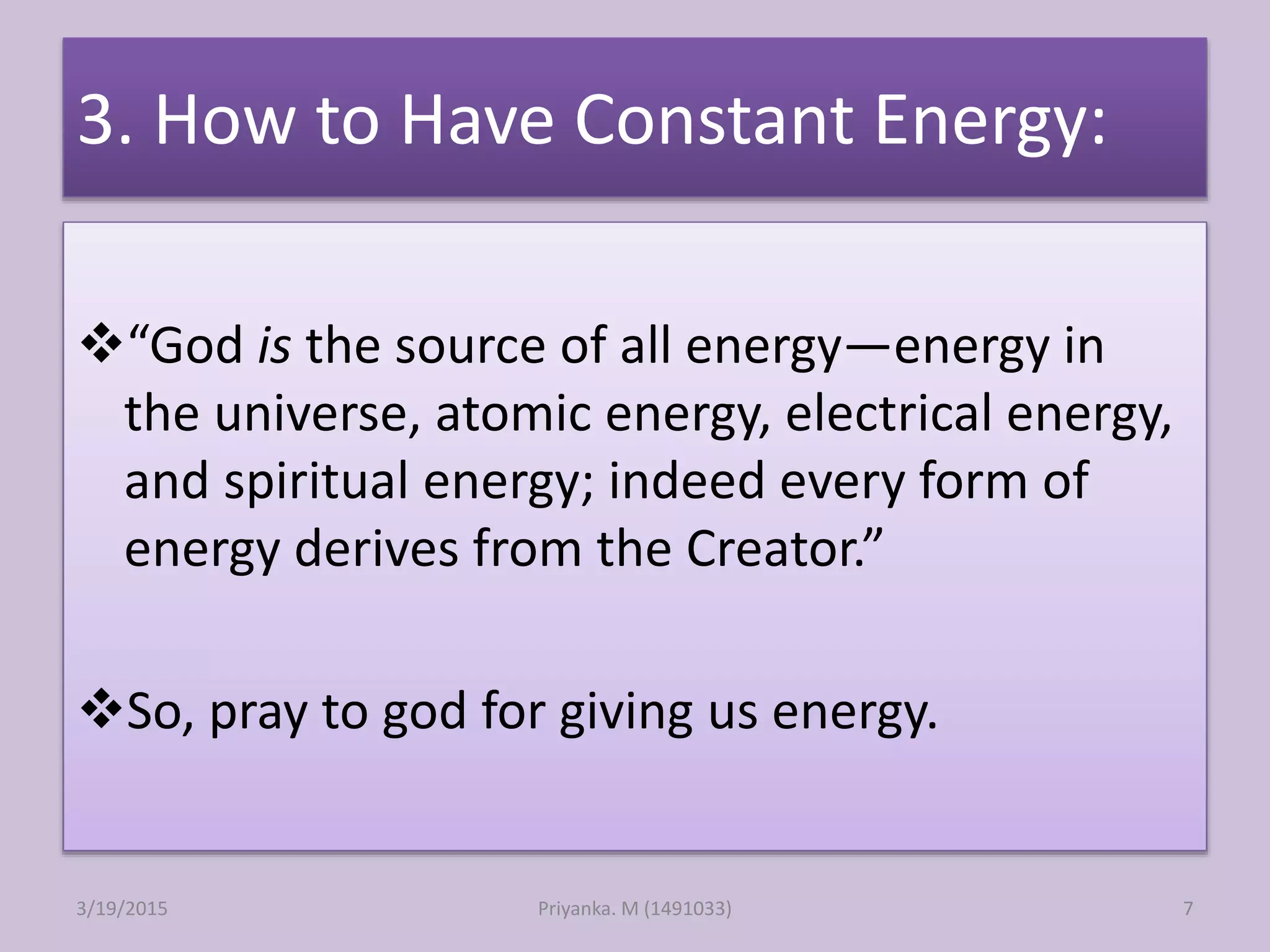3. How to Have Constant Energy:
“God is the source of all energy—energy in
the universe, atomic energy, electrical energy,
and spiritual energy; indeed every form of
energy derives from the Creator.”
So, pray to god for giving us energy.
Priyanka. M (1491033)3/19/2015 7
 