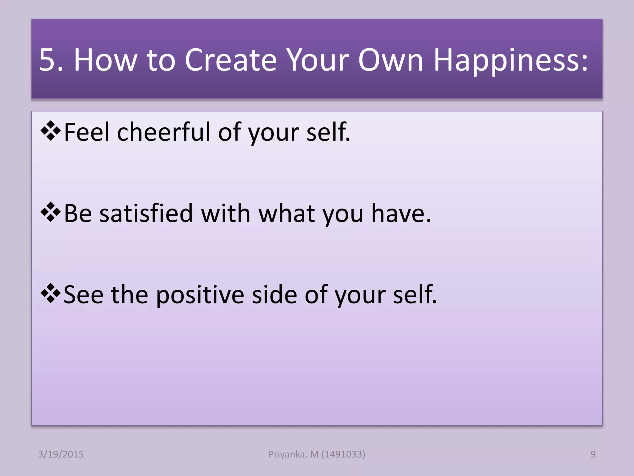 5. How to Create Your Own Happiness:
Feel cheerful of your self.
Be satisfied with what you have.
See the positive side of your self.
Priyanka. M (1491033)3/19/2015 9
 