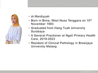 • dr.Mardiyyah
• Born in Bima, West Nusa Tenggara on 10th
November 1993
• Graduated from Hang Tuah University
Surabaya
• A General Practioner at Ngali Primary Health
Care, 2019-2023
• Resident of Clinical Pathology in Brawijaya
University Malang
 