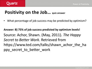 Power of Positivity
Positivity on the Job… quiz answer
• What percentage of job success may be predicted by optimism?
Answer: B) 75% of job success predicted by optimism levels!
Source: Achor, Shawn. (May, 2011). The Happy
Secret to Better Work. Retrieved from
https://www.ted.com/talks/shawn_achor_the_ha
ppy_secret_to_better_work
 