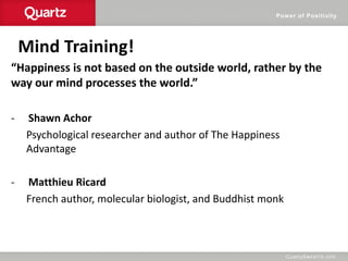 Power of Positivity
Mind Training!
“Happiness is not based on the outside world, rather by the
way our mind processes the world.”
- Shawn Achor
Psychological researcher and author of The Happiness
Advantage
- Matthieu Ricard
French author, molecular biologist, and Buddhist monk
 